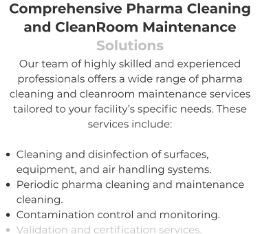 Comprehensive Pharma Cleaning and CleanRoom Maintenance Solutions Our team of highly skilled and experienced professionals offers a wide range of pharma cleaning and cleanroom maintenance services tailored to your facility’s specific needs. These services include:  •	Cleaning and disinfection of surfaces, equipment, and air handling systems. •	Periodic pharma cleaning and maintenance cleaning. •	Contamination control and monitoring. •	Validation and certification services.