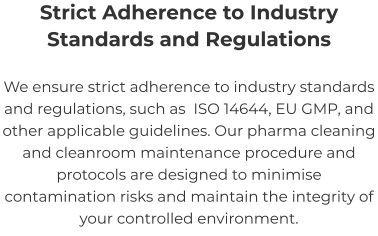 Strict Adherence to Industry Standards and Regulations We ensure strict adherence to industry standards and regulations, such as  ISO 14644, EU GMP, and other applicable guidelines. Our pharma cleaning and cleanroom maintenance procedure and protocols are designed to minimise contamination risks and maintain the integrity of your controlled environment.