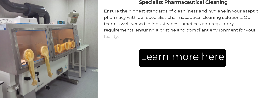 Specialist Pharmaceutical Cleaning Ensure the highest standards of cleanliness and hygiene in your aseptic pharmacy with our specialist pharmaceutical cleaning solutions. Our team is well-versed in industry best practices and regulatory requirements, ensuring a pristine and compliant environment for your facility. Learn more here