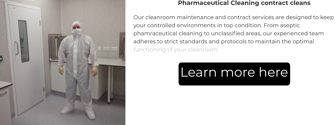 Pharmaceutical Cleaning contract cleans Our cleanroom maintenance and contract services are designed to keep your controlled environments in top condition. From aseptic phamraceutical cleaning to unclassified areas, our experienced team adheres to strict standards and protocols to maintain the optimal functioning of your cleanroom. Learn more here