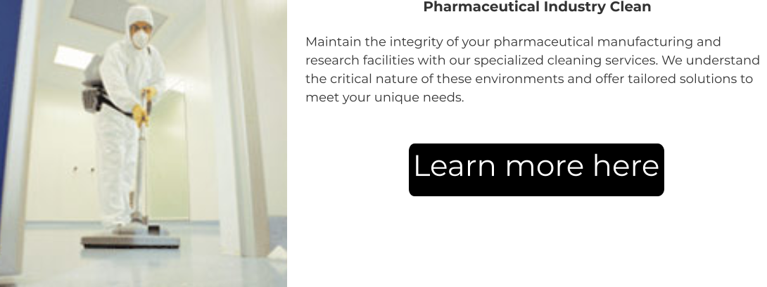 Pharmaceutical Industry Clean Maintain the integrity of your pharmaceutical manufacturing and research facilities with our specialized cleaning services. We understand the critical nature of these environments and offer tailored solutions to meet your unique needs. Learn more here