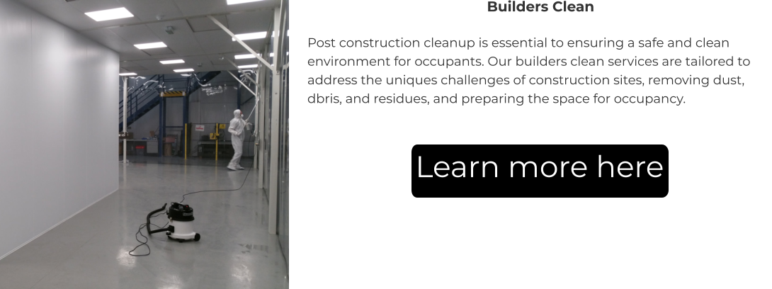 Builders Clean Post construction cleanup is essential to ensuring a safe and clean environment for occupants. Our builders clean services are tailored to address the uniques challenges of construction sites, removing dust, dbris, and residues, and preparing the space for occupancy. Learn more here