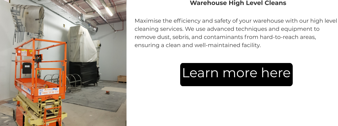 Warehouse High Level Cleans Maximise the efficiency and safety of your warehouse with our high level cleaning services. We use advanced techniques and equipment to remove dust, sebris, and contaminants from hard-to-reach areas, ensuring a clean and well-maintained facility. Learn more here