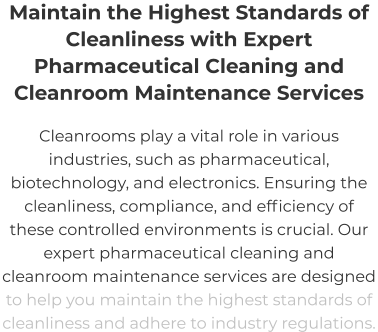 Maintain the Highest Standards of Cleanliness with Expert Pharmaceutical Cleaning and  Cleanroom Maintenance Services Cleanrooms play a vital role in various industries, such as pharmaceutical, biotechnology, and electronics. Ensuring the cleanliness, compliance, and efficiency of these controlled environments is crucial. Our expert pharmaceutical cleaning and cleanroom maintenance services are designed to help you maintain the highest standards of cleanliness and adhere to industry regulations.