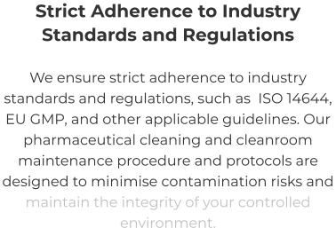 Strict Adherence to Industry Standards and Regulations We ensure strict adherence to industry standards and regulations, such as  ISO 14644, EU GMP, and other applicable guidelines. Our pharmaceutical cleaning and cleanroom maintenance procedure and protocols are designed to minimise contamination risks and maintain the integrity of your controlled environment.