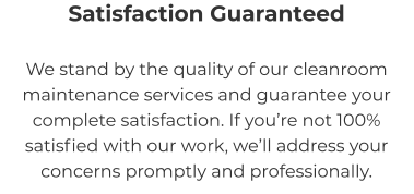 Satisfaction Guaranteed We stand by the quality of our cleanroom maintenance services and guarantee your complete satisfaction. If you’re not 100% satisfied with our work, we’ll address your concerns promptly and professionally.