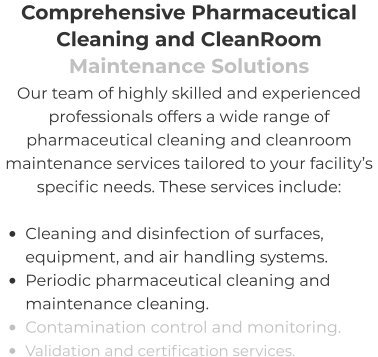 Comprehensive Pharmaceutical Cleaning and CleanRoom Maintenance Solutions Our team of highly skilled and experienced professionals offers a wide range of pharmaceutical cleaning and cleanroom maintenance services tailored to your facility’s specific needs. These services include:  •	Cleaning and disinfection of surfaces, equipment, and air handling systems. •	Periodic pharmaceutical cleaning and maintenance cleaning. •	Contamination control and monitoring. •	Validation and certification services.