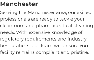 Manchester Serving the Manchester area, our skilled professionals are ready to tackle your cleanroom and pharmaceutical cleaning needs. With extensive knowledge of regulatory requirements and industry best pratices, our team will ensure your facility remains compliant and pristine.