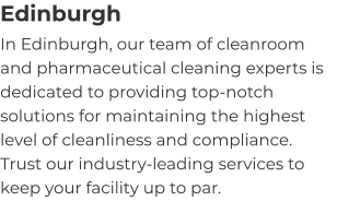 Edinburgh In Edinburgh, our team of cleanroom and pharmaceutical cleaning experts is dedicated to providing top-notch solutions for maintaining the highest level of cleanliness and compliance. Trust our industry-leading services to keep your facility up to par.