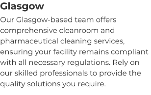 Glasgow Our Glasgow-based team offers comprehensive cleanroom and pharmaceutical cleaning services, ensuring your facility remains compliant with all necessary regulations. Rely on our skilled professionals to provide the quality solutions you require.
