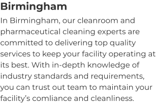 Birmingham In Birmingham, our cleanroom and pharmaceutical cleaning experts are committed to delivering top quality services to keep your facility operating at its best. With in-depth knowledge of industry standards and requirements, you can trust out team to maintain your facility’s comliance and cleanliness.