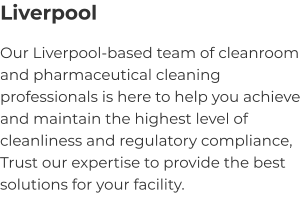 Liverpool Our Liverpool-based team of cleanroom and pharmaceutical cleaning professionals is here to help you achieve and maintain the highest level of cleanliness and regulatory compliance, Trust our expertise to provide the best solutions for your facility.