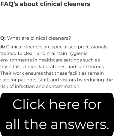 FAQ’s about clinical cleaners Q: What are clinical cleaners? A: Clinical cleaners are specialised professionals trained to clean and maintain hygienic environments in healthcare settings such as hospitals, clinics, laboratories, and care homes. Their work ensures that these facilities remain safe for patients, staff, and visitors by reducing the risk of infection and contamination. Click here for all the answers.