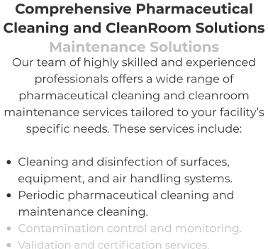 Comprehensive Pharmaceutical Cleaning and CleanRoom Solutions Maintenance Solutions Our team of highly skilled and experienced professionals offers a wide range of pharmaceutical cleaning and cleanroom maintenance services tailored to your facility’s specific needs. These services include:  •	Cleaning and disinfection of surfaces, equipment, and air handling systems. •	Periodic pharmaceutical cleaning and maintenance cleaning. •	Contamination control and monitoring. •	Validation and certification services.