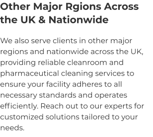 Other Major Rgions Across the UK & Nationwide We also serve clients in other major regions and nationwide across the UK, providing reliable cleanroom and pharmaceutical cleaning services to ensure your facility adheres to all necessary standards and operates efficiently. Reach out to our experts for customized solutions tailored to your needs.