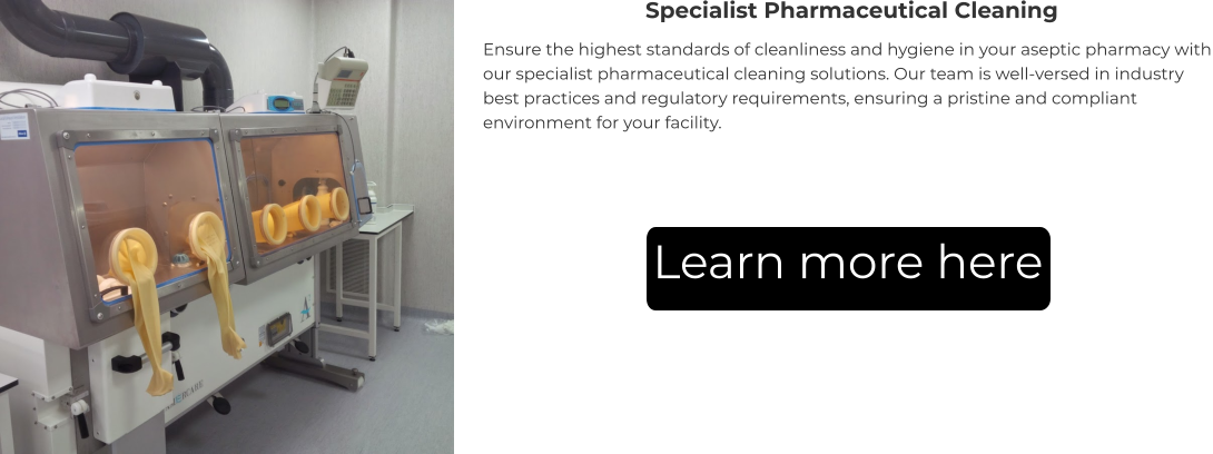 Specialist Pharmaceutical Cleaning Ensure the highest standards of cleanliness and hygiene in your aseptic pharmacy with our specialist pharmaceutical cleaning solutions. Our team is well-versed in industry best practices and regulatory requirements, ensuring a pristine and compliant environment for your facility. Learn more here