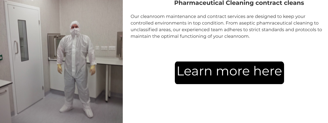 Pharmaceutical Cleaning contract cleans Our cleanroom maintenance and contract services are designed to keep your controlled environments in top condition. From aseptic phamraceutical cleaning to unclassified areas, our experienced team adheres to strict standards and protocols to maintain the optimal functioning of your cleanroom. Learn more here