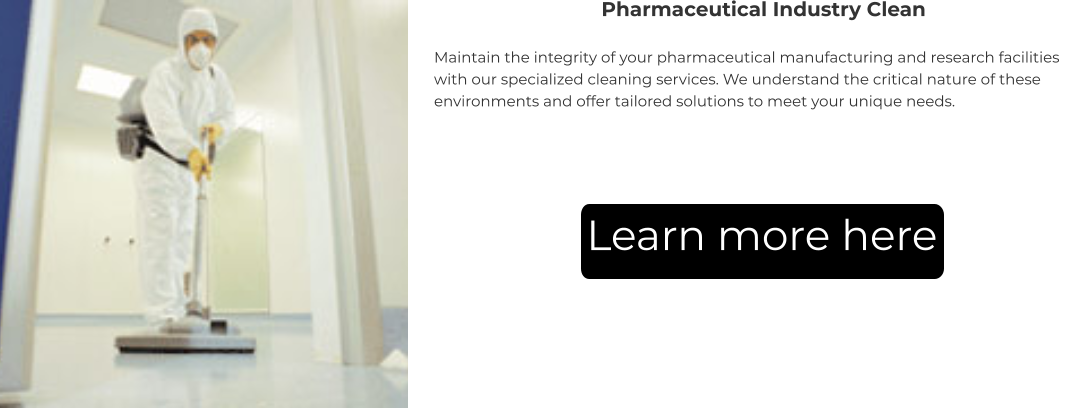 Pharmaceutical Industry Clean Maintain the integrity of your pharmaceutical manufacturing and research facilities with our specialized cleaning services. We understand the critical nature of these environments and offer tailored solutions to meet your unique needs. Learn more here