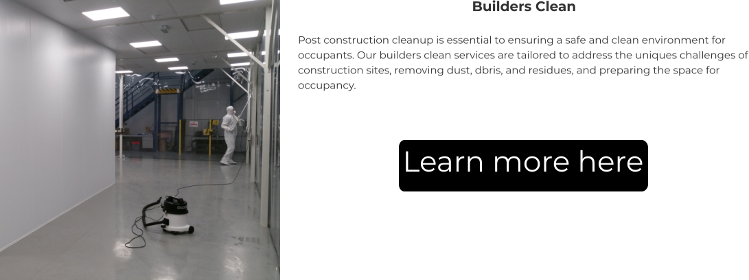 Builders Clean Post construction cleanup is essential to ensuring a safe and clean environment for occupants. Our builders clean services are tailored to address the uniques challenges of construction sites, removing dust, dbris, and residues, and preparing the space for occupancy. Learn more here