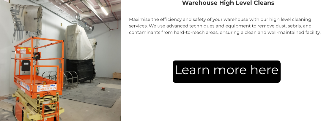 Warehouse High Level Cleans Maximise the efficiency and safety of your warehouse with our high level cleaning services. We use advanced techniques and equipment to remove dust, sebris, and contaminants from hard-to-reach areas, ensuring a clean and well-maintained facility. Learn more here