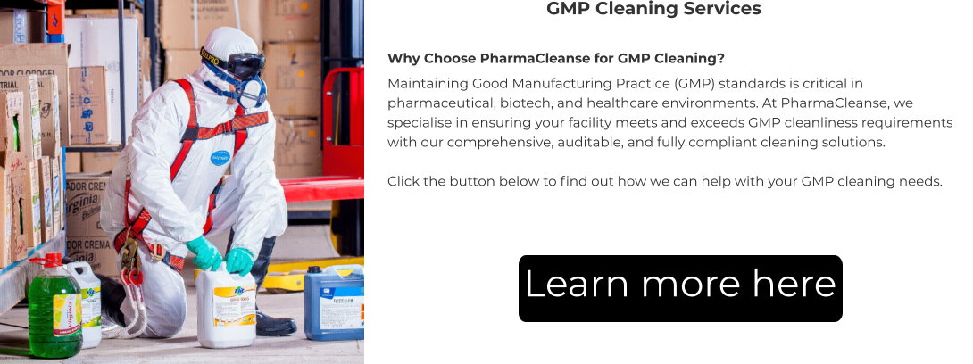 GMP Cleaning Services Why Choose PharmaCleanse for GMP Cleaning? Maintaining Good Manufacturing Practice (GMP) standards is critical in pharmaceutical, biotech, and healthcare environments. At PharmaCleanse, we specialise in ensuring your facility meets and exceeds GMP cleanliness requirements with our comprehensive, auditable, and fully compliant cleaning solutions.  Click the button below to find out how we can help with your GMP cleaning needs. Learn more here