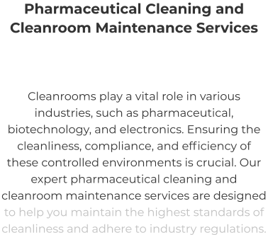 Pharmaceutical Cleaning and  Cleanroom Maintenance Services Cleanrooms play a vital role in various industries, such as pharmaceutical, biotechnology, and electronics. Ensuring the cleanliness, compliance, and efficiency of these controlled environments is crucial. Our expert pharmaceutical cleaning and cleanroom maintenance services are designed to help you maintain the highest standards of cleanliness and adhere to industry regulations.