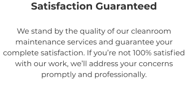 Satisfaction Guaranteed We stand by the quality of our cleanroom maintenance services and guarantee your complete satisfaction. If you’re not 100% satisfied with our work, we’ll address your concerns promptly and professionally.