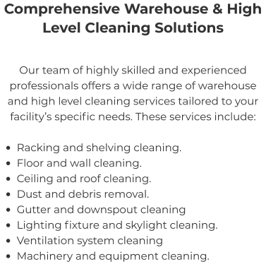 Comprehensive Warehouse & High Level Cleaning Solutions Our team of highly skilled and experienced professionals offers a wide range of warehouse and high level cleaning services tailored to your facility’s specific needs. These services include:  •	Racking and shelving cleaning. •	Floor and wall cleaning. •	Ceiling and roof cleaning. •	Dust and debris removal. •	Gutter and downspout cleaning •	Lighting fixture and skylight cleaning. •	Ventilation system cleaning •	Machinery and equipment cleaning.