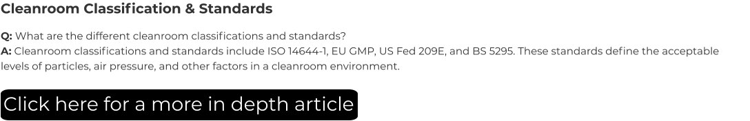 Cleanroom Classification & Standards Q: What are the different cleanroom classifications and standards? A: Cleanroom classifications and standards include ISO 14644-1, EU GMP, US Fed 209E, and BS 5295. These standards define the acceptable levels of particles, air pressure, and other factors in a cleanroom environment. Click here for a more in depth article