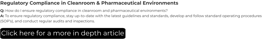 Regulatory Compliance in Cleanroom & Pharmaceutical Environments Q: How do I ensure regulatory compliance in cleanroom and pharmaceutical environments? A: To ensure regulatory compliance, stay up-to-date with the latest guidelines and standards, develop and follow standard operating procedures (SOP’s), and conduct regular audits and inspections. Click here for a more in depth article