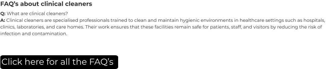 FAQ’s about clinical cleaners Q: What are clinical cleaners? A: Clinical cleaners are specialised professionals trained to clean and maintain hygienic environments in healthcare settings such as hospitals, clinics, laboratories, and care homes. Their work ensures that these facilities remain safe for patients, staff, and visitors by reducing the risk of infection and contamination. Click here for all the FAQ’s