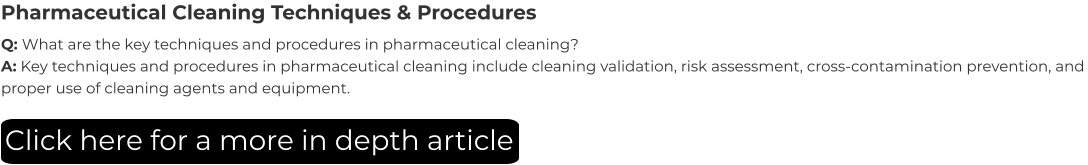 Pharmaceutical Cleaning Techniques & Procedures Q: What are the key techniques and procedures in pharmaceutical cleaning? A: Key techniques and procedures in pharmaceutical cleaning include cleaning validation, risk assessment, cross-contamination prevention, and proper use of cleaning agents and equipment. Click here for a more in depth article