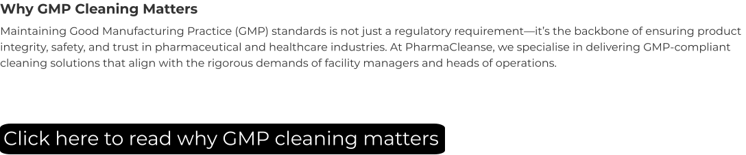 Why GMP Cleaning Matters Maintaining Good Manufacturing Practice (GMP) standards is not just a regulatory requirement—it’s the backbone of ensuring product integrity, safety, and trust in pharmaceutical and healthcare industries. At PharmaCleanse, we specialise in delivering GMP-compliant cleaning solutions that align with the rigorous demands of facility managers and heads of operations. Click here to read why GMP cleaning matters