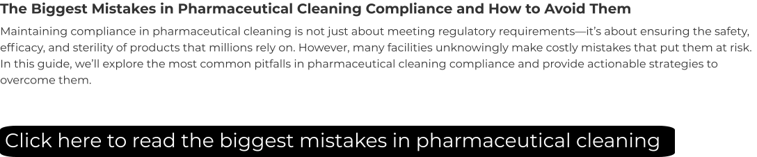 The Biggest Mistakes in Pharmaceutical Cleaning Compliance and How to Avoid Them Maintaining compliance in pharmaceutical cleaning is not just about meeting regulatory requirements—it’s about ensuring the safety, efficacy, and sterility of products that millions rely on. However, many facilities unknowingly make costly mistakes that put them at risk. In this guide, we’ll explore the most common pitfalls in pharmaceutical cleaning compliance and provide actionable strategies to overcome them. Click here to read the biggest mistakes in pharmaceutical cleaning