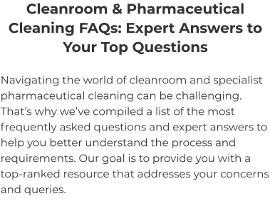 Cleanroom & Pharmaceutical Cleaning FAQs: Expert Answers to Your Top Questions Navigating the world of cleanroom and specialist pharmaceutical cleaning can be challenging. That’s why we’ve compiled a list of the most frequently asked questions and expert answers to help you better understand the process and requirements. Our goal is to provide you with a top-ranked resource that addresses your concerns and queries.