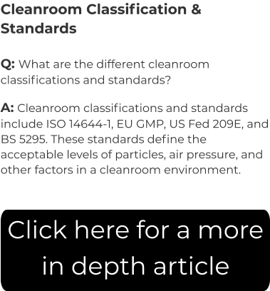 Cleanroom Classification & Standards Q: What are the different cleanroom classifications and standards? A: Cleanroom classifications and standards include ISO 14644-1, EU GMP, US Fed 209E, and BS 5295. These standards define the acceptable levels of particles, air pressure, and other factors in a cleanroom environment. Click here for a more in depth article