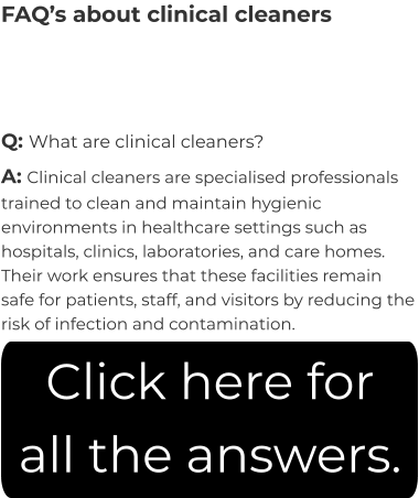 FAQ’s about clinical cleaners Q: What are clinical cleaners? A: Clinical cleaners are specialised professionals trained to clean and maintain hygienic environments in healthcare settings such as hospitals, clinics, laboratories, and care homes. Their work ensures that these facilities remain safe for patients, staff, and visitors by reducing the risk of infection and contamination. Click here for all the answers.