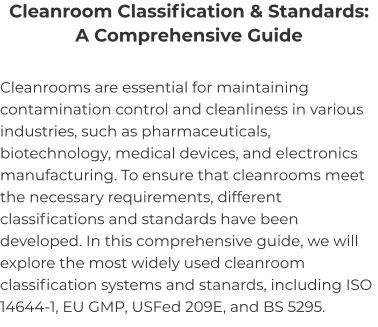 Cleanroom Classification & Standards: A Comprehensive Guide Cleanrooms are essential for maintaining contamination control and cleanliness in various industries, such as pharmaceuticals, biotechnology, medical devices, and electronics manufacturing. To ensure that cleanrooms meet the necessary requirements, different classifications and standards have been developed. In this comprehensive guide, we will explore the most widely used cleanroom classification systems and stanards, including ISO 14644-1, EU GMP, USFed 209E, and BS 5295.