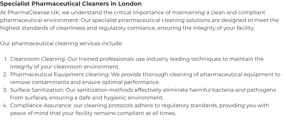 Specialist Pharmaceutical Cleaners in London At PharmaCleanse UK, we understand the critical importance of maintaining a clean and compliant pharmaceutical environment. Our specialist pharmaceutical cleaning solutions are designed to meet the highest standards of cleanliness and regulatory comliance, ensuring the integrity of your facility.  Our pharmaceutical cleaning services include:  	1.	Cleanroom Cleaning: Our trained professionals use industry leading techniques to maintain the integrity of your cleanroom environment. 	2.	Pharmaceutical Equipment cleaning: We provide thorough cleaning of pharmaceutical equipment to remove contaminants and ensure optimal performance. 	3.	Surface Sanitization: Our sanitization methods effectively eliminate harmful bacteria and pathogens from surfaces, ensuring a dafe and hygienic environment. 	4.	Compliance Assurance: our cleaning protocols adhere to regulatory standards, providing you with peace of mind that your facility remains compliant at all times.