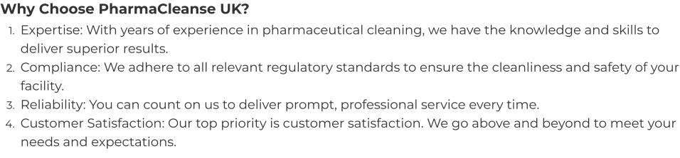 Why Choose PharmaCleanse UK? 	1.	Expertise: With years of experience in pharmaceutical cleaning, we have the knowledge and skills to deliver superior results. 	2.	Compliance: We adhere to all relevant regulatory standards to ensure the cleanliness and safety of your facility. 	3.	Reliability: You can count on us to deliver prompt, professional service every time. 	4.	Customer Satisfaction: Our top priority is customer satisfaction. We go above and beyond to meet your needs and expectations.