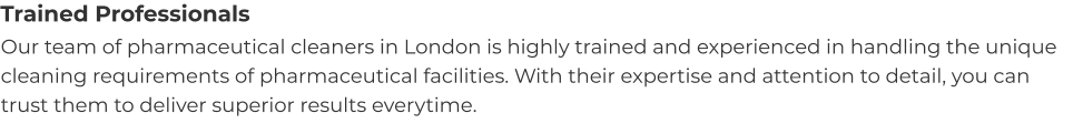 Trained Professionals Our team of pharmaceutical cleaners in London is highly trained and experienced in handling the unique cleaning requirements of pharmaceutical facilities. With their expertise and attention to detail, you can trust them to deliver superior results everytime.