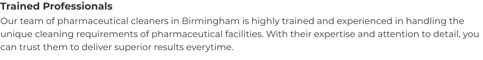 Trained Professionals Our team of pharmaceutical cleaners in Birmingham is highly trained and experienced in handling the unique cleaning requirements of pharmaceutical facilities. With their expertise and attention to detail, you can trust them to deliver superior results everytime.