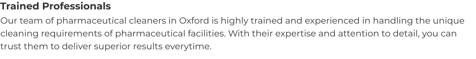 Trained Professionals Our team of pharmaceutical cleaners in Oxford is highly trained and experienced in handling the unique cleaning requirements of pharmaceutical facilities. With their expertise and attention to detail, you can trust them to deliver superior results everytime.