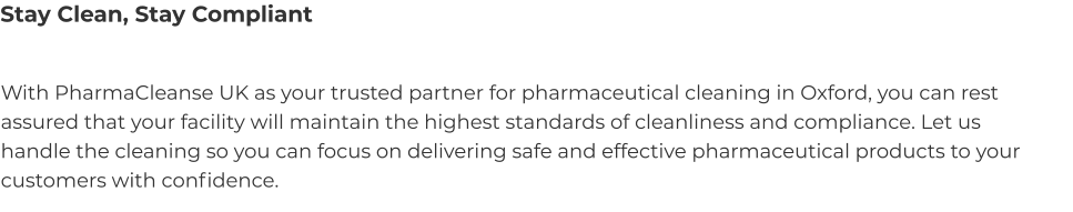 Stay Clean, Stay Compliant With PharmaCleanse UK as your trusted partner for pharmaceutical cleaning in Oxford, you can rest assured that your facility will maintain the highest standards of cleanliness and compliance. Let us handle the cleaning so you can focus on delivering safe and effective pharmaceutical products to your customers with confidence.