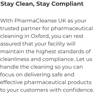 Stay Clean, Stay Compliant With PharmaCleanse UK as your trusted partner for pharmaceutical cleaning in Oxford, you can rest assured that your facility will maintain the highest standards of cleanliness and compliance. Let us handle the cleaning so you can focus on delivering safe and effective pharmaceutical products to your customers with confidence.