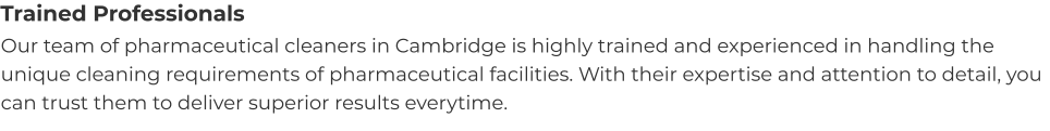 Trained Professionals Our team of pharmaceutical cleaners in Cambridge is highly trained and experienced in handling the unique cleaning requirements of pharmaceutical facilities. With their expertise and attention to detail, you can trust them to deliver superior results everytime.