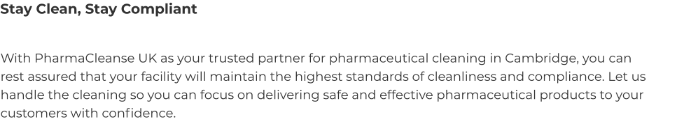 Stay Clean, Stay Compliant With PharmaCleanse UK as your trusted partner for pharmaceutical cleaning in Cambridge, you can rest assured that your facility will maintain the highest standards of cleanliness and compliance. Let us handle the cleaning so you can focus on delivering safe and effective pharmaceutical products to your customers with confidence.