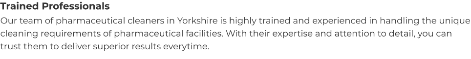 Trained Professionals Our team of pharmaceutical cleaners in Yorkshire is highly trained and experienced in handling the unique cleaning requirements of pharmaceutical facilities. With their expertise and attention to detail, you can trust them to deliver superior results everytime.