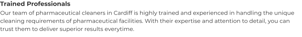 Trained Professionals Our team of pharmaceutical cleaners in Cardiff is highly trained and experienced in handling the unique cleaning requirements of pharmaceutical facilities. With their expertise and attention to detail, you can trust them to deliver superior results everytime.