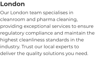 London Our London team specialises in cleanroom and pharma cleaning, providing exceptional services to ensure regulatory compliance and maintain the highest cleanliness standards in the industry. Trust our local experts to deliver the quality solutions you need.